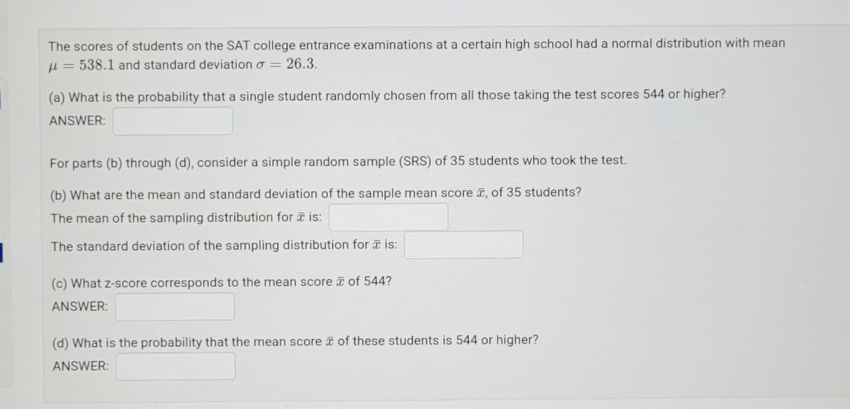 The scores of students on the SAT college entrance examinations at a certain high school had a normal distribution with mean
u = 538.1 and standard deviation o = 26.3.
(a) What is the probability that a single student randomly chosen from all those taking the test scores 544 or higher?
ANSWER:
For parts (b) through (d), consider a simple random sample (SRS) of 35 students who took the test.
(b) What are the mean and standard deviation
the sample mean score T, of 35 students?
The mean of the sampling distribution for is:
The standard deviation of the sampling distribution for a is:
(c) What z-score corresponds to the mean score of 544?
ANSWER:
(d) What is the probability that the mean score of these students is 544 or higher?
ANSWER:

