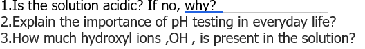 1.Is the solution acidic? If no, why?
2.Explain the importance of pH testing in everyday life?
3.How much hydroxyl ions,OH, is present in the solution?