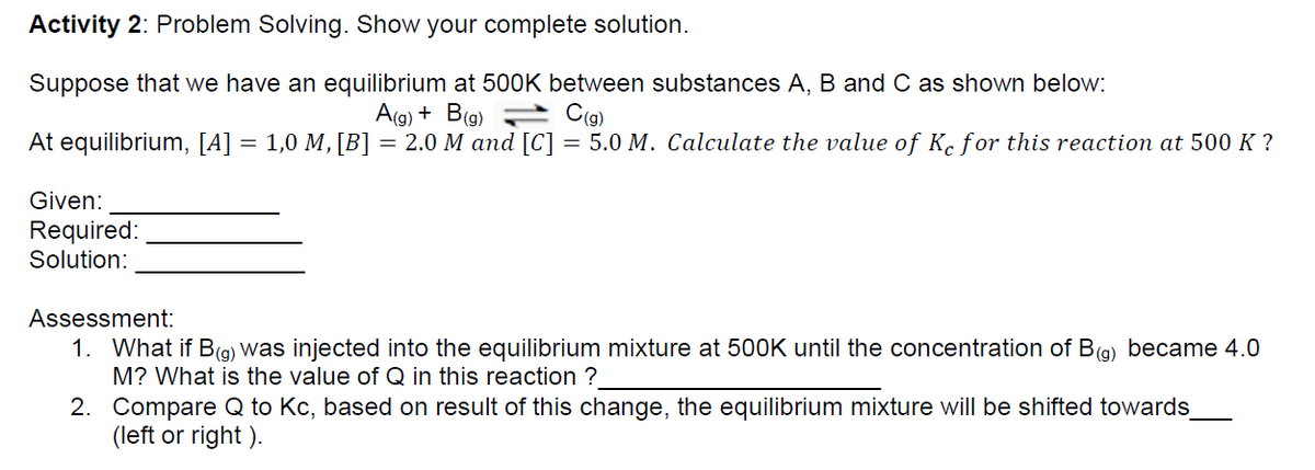 Activity 2: Problem Solving. Show your complete solution.
Suppose that we have an equilibrium at 500K between substances A, B and C as shown below:
A(g) + B(g) C(g)
At equilibrium, [A] = 1,0 M, [B]
=
2.0 M and [C] = 5.0 M. Calculate the value of Ke for this reaction at 500 K?
Given:
Required:
Solution:
Assessment:
1. What if B(g) was injected into the equilibrium mixture at 500K until the concentration of B(g) became 4.0
M? What is the value of Q in this reaction ?
2.
Compare Q to Kc, based on result of this change, the equilibrium mixture will be shifted towards_
(left or right).