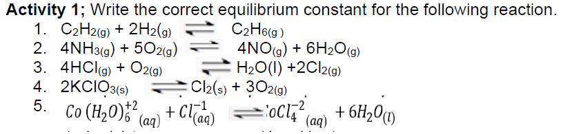 Activity 1; Write the correct equilibrium constant for the following reaction.
1. C2H2(g) + 2H2(g)
C₂H6(g)
2. 4NH3(g) +502(g)
3. 4HCl(g) + O2(g)
2KCIO3(s)
4NO(g) + 6H₂O(g)
H₂O(l) +2Cl2(g)
4.
5.
=OCI²
Cl2(s) + 302(g)
Co (H₂0)+² (aq) + Cl(aq)
+ 6H₂0 (1)
(aq)