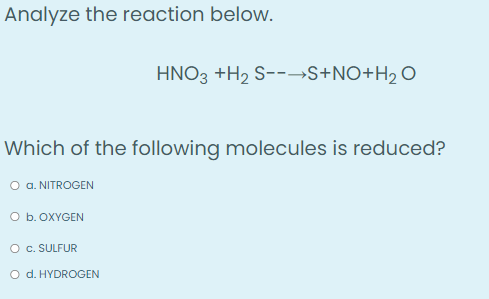 Analyze the reaction below.
HNO3 +H₂ S--→S+NO+H₂O
Which of the following molecules is reduced?
O a. NITROGEN
O b. OXYGEN
O C. SULFUR
O d. HYDROGEN