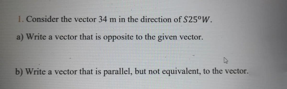 1. Consider the vector 34 m in the direction of $25°W.
a) Write a vector that is opposite to the given vector.
b) Write a vector that is parallel, but not equivalent, to the vector.

