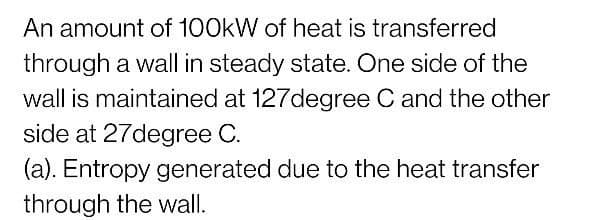 An amount of 100kW of heat is transferred
through a wall in steady state. One side of the
wall is maintained at 127degree C and the other
side at 27degree C.
(a). Entropy generated due to the heat transfer
through the wall.
