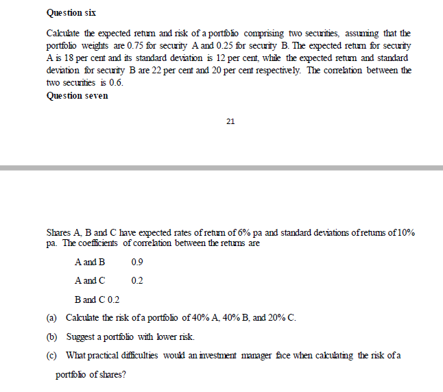 Question six
Cakulate the expected retum and risk of a portfolio comprising two securities, assuming that the
portfolio weights are 0.75 for security A and 0.25 for secuity B. The expected retum for security
A is 18 per cent and its standard deviation is 12 per cent, while the expected retum and standard
deviation for security B are 22 per cent and 20 per cent respectively. The correation between the
two securities is 0.6.
Question seven
21
Shares A, B and C have expected rates of retum of 6% pa and standard deviations ofretums of 10%
pa. The coefficients of corelation between the retums are
A and B
0.9
A and C
0.2
B and C 0.2
(a) Calculate the risk ofa portfolio of 40% A, 40% B, and 20% C.
(b) Suggest a portfolio with bwer risk.
(c) What practical difficulties would an investment manager face when cakuating the risk of a
portfolio of shares?
