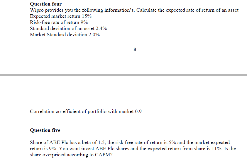 Question four
Wipro provides you the following information's. Calculate the expected rate of return of an asset
Expected market return 15%
Risk-free rate of return 9%
Standard deviation of an asset 2.4%
Market Standard deviation 2.0%
Correlation co-efficient of portfolio with market 0.9
Question five
Share of ABE Ple has a beta of 1.5, the risk free rate of retum is 5% and the market expected
return is 9%. You want invest ABE Plc shares and the expected return from share is 11%. Is the
share overpriced according to CAPM?
