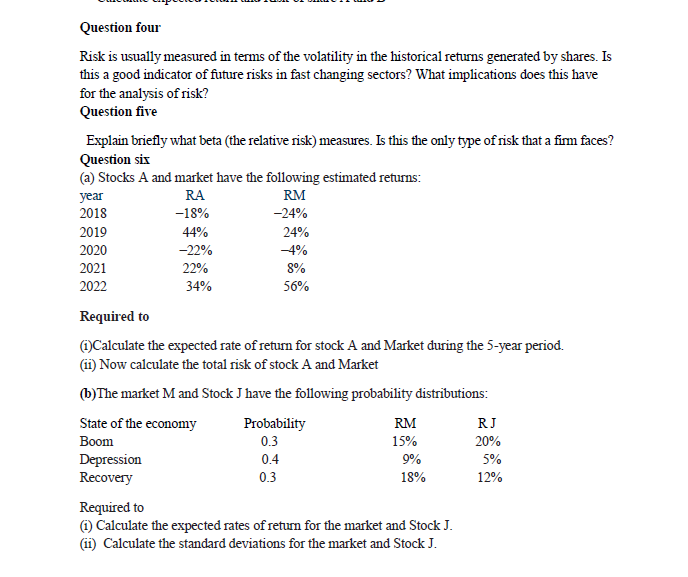 Question four
Risk is usually measured in terms of the volatility in the historical returns generated by shares. Is
this a good indicator of future risks in fast changing sectors? What implications does this have
for the analysis of risk?
Question five
Explain briefly what beta (the relative risk) measures. Is this the only type of risk that a fim faces?
Question six
(a) Stocks A and market have the following estimated returns:
RA
RM
year
2018
-18%
-24%
2019
44%
24%
2020
-22%
-4%
2021
22%
8%
2022
34%
56%
Required to
)Calculate the expected rate of return for stock A and Market đuring the 5-year period.
(ii) Now calculate the total risk of stock A and Market
(b)The market M and Stock J have the following probability distributions:
State of the economy
Probability
RM
RJ
Вoom
0.3
15%
20%
Depression
Recovery
0.4
9%
5%
0.3
18%
12%
Required to
(1) Calculate the expected rates of retum for the market and Stock J.
(ii) Calculate the standard deviations for the market and Stock J.
