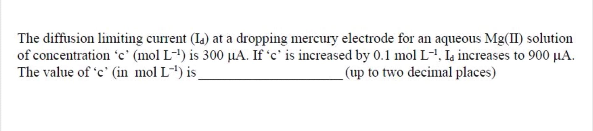 The diffusion limiting current (Is) at a dropping mercury electrode for an aqueous Mg(II) solution
of concentration 'c' (mol L-1) is 300 µA. If 'c' is increased by 0.1 mol L-1, Ia increases to 900 µA.
The value of 'c' (in mol L-') is
(up to two decinmal places)
