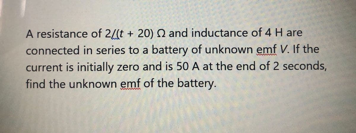 A resistance of 2/(t + 20) Q and inductance of 4 H are
connected in series to a battery of unknown emf V. If the
current is initially zero and is 50 A at the end of 2 seconds,
find the unknown emf of the battery.
