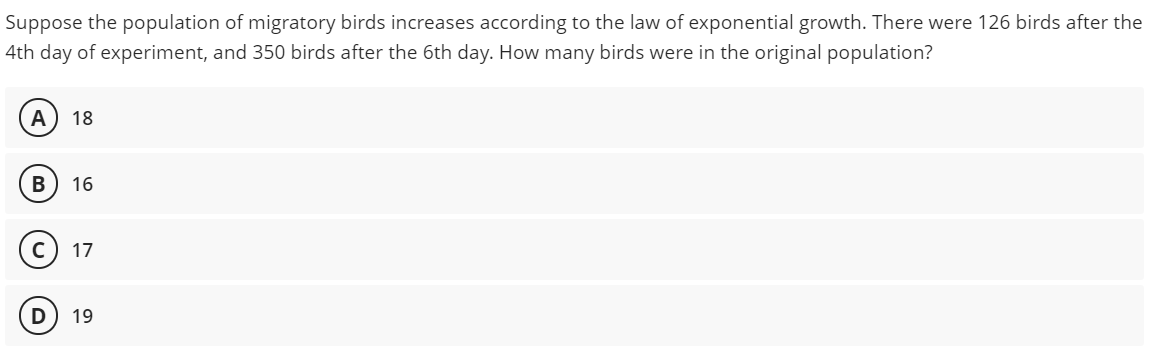 Suppose the population of migratory birds increases according to the law of exponential growth. There were 126 birds after the
4th day of experiment, and 350 birds after the 6th day. How many birds were in the original population?
A
18
B) 16
17
19

