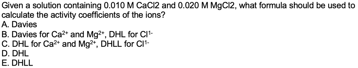 Given a solution containing 0.010 M CaCl2 and 0.020 M MgCI2, what formula should be used to
calculate the activity coefficients of the ions?
A. Davies
B. Davies for Ca2+ and Mg2+, DHL for CI1-
C. DHL for Ca²+ and Mg2+, DHLL for Cl1-
D. DHL
E. DHLL
