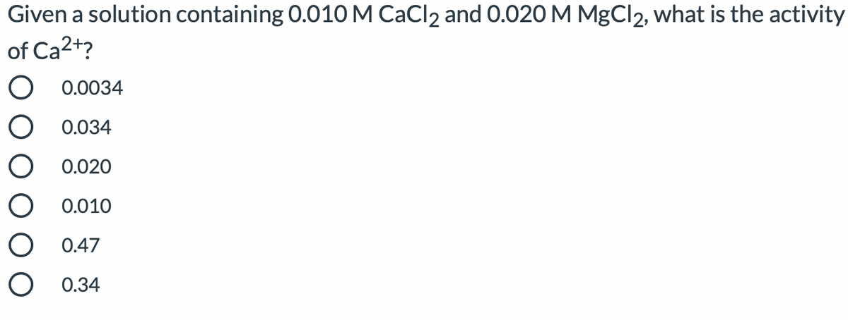 Given a solution containing 0.010M CaCl2 and 0.020 M MgCl2, what is the activity
of Ca2+?
O 0.0034
O 0.034
O 0.020
O 0.010
O 0.47
O 0.

