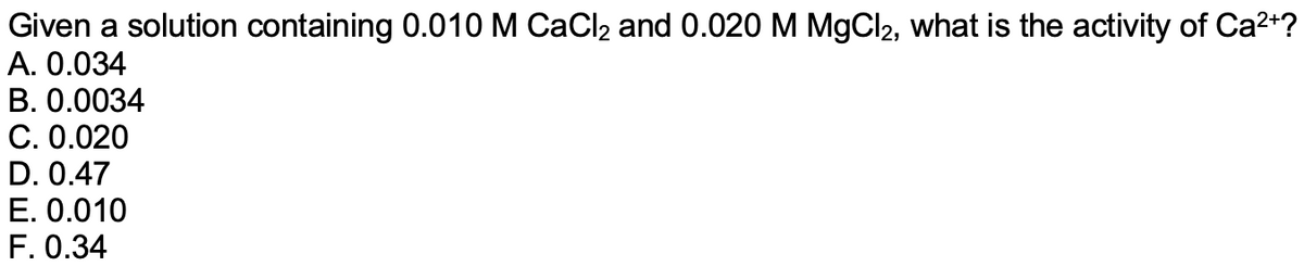 Given a solution containing 0.010 M CaCl2 and 0.020 M MgCl2, what is the activity of Ca2+?
A. 0.034
B. 0.0034
C. 0.020
D. 0.47
E. 0.010
F. 0.34
