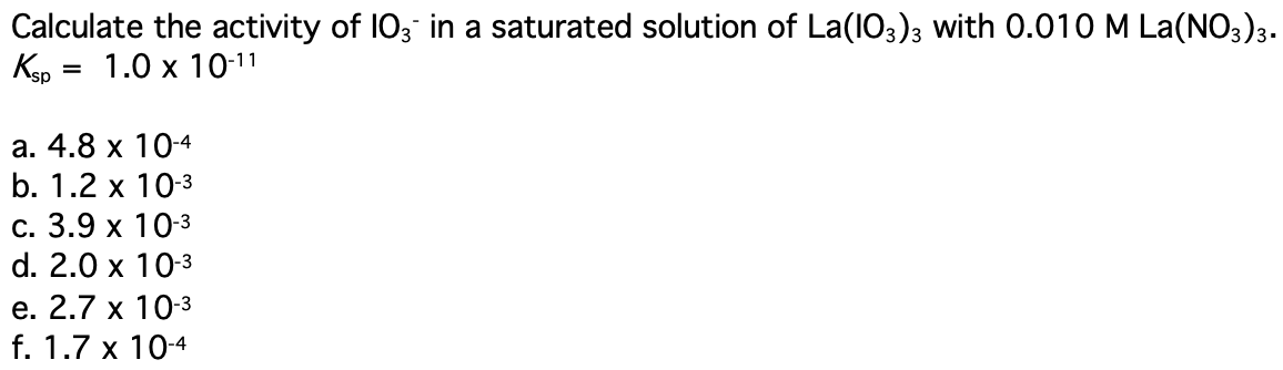 Calculate the activity of I03 in a saturated solution of La(1O3)3 with 0.010 M La(NO3)3.
Кзр 3 1.0 х 1011
а. 4.8 х 10-4
b. 1.2 x 10-3
с. 3.9 х 10-3
d. 2.0 x 10-3
е. 2.7 х 10-3
f. 1.7 x 10-4
