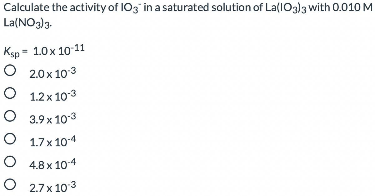 Calculate the activity of IO3 in a saturated solution of La(IO3)3 with 0.010 M
La(NO3)3.
Ksp = 1.0x 10-11
O 2.0 x 10-3
O 1.2x 10-3
O 3.9 x 103
O 1.7 x 10-4
O 4.8 x 10-4
O 2.7 x 103
