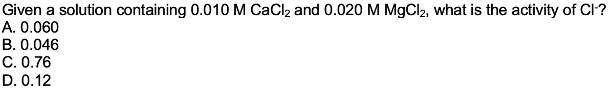 Given a solution containing 0.010 M CaCl2 and 0.020 M MgCl2, what is the activity of Cl-?
A. 0.060
В. О.046
С. О.76
D. 0.12
