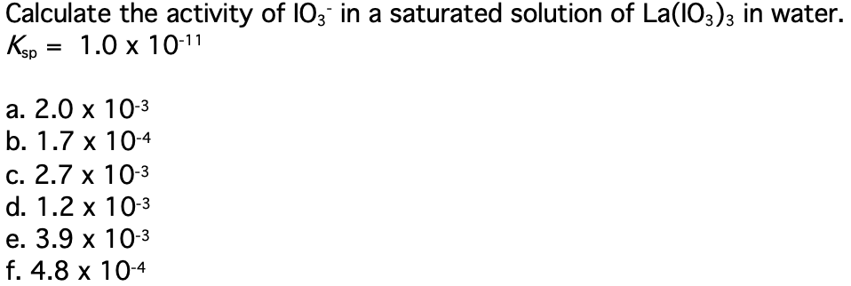 Calculate the activity of 103 in a saturated solution of La(103)3 in water.
1.0 x 10-11
Kap :
а. 2.0 х 103
b. 1.7 x 10-4
С. 2.7 х 10-3
d. 1.2 x 10-3
е. 3.9 х 103
f. 4.8 x 10-4
