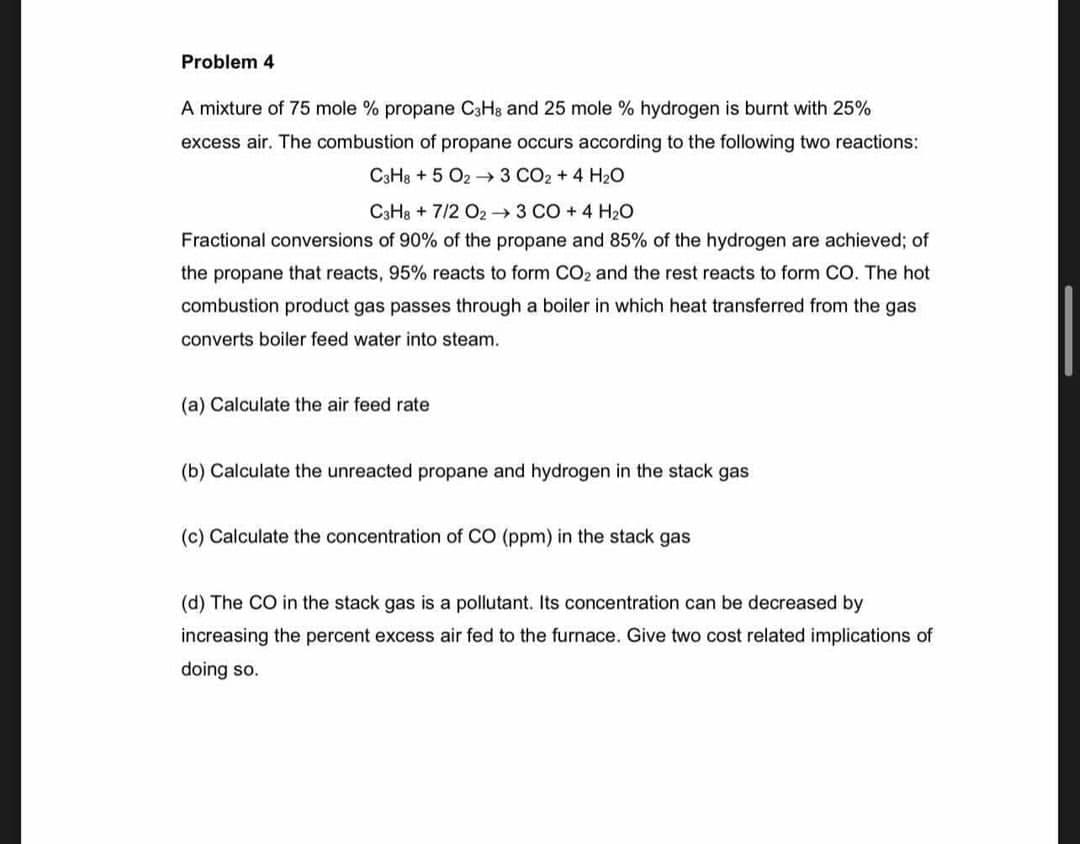 Problem 4
A mixture of 75 mole % propane C3HB and 25 mole % hydrogen is burnt with 25%
excess air. The combustion of propane occurs according to the following two reactions:
C3H8 + 5 O2 → 3 CO2 + 4 H2O
C3H8 + 7/2 O2 → 3 CO + 4 H2O
Fractional conversions of 90% of the propane and 85% of the hydrogen are achieved; of
the propane that reacts, 95% reacts to form CO2 and the rest reacts to form CO. The hot
combustion product gas passes through a boiler in which heat transferred from the gas
converts boiler feed water into steam.
(a) Calculate the air feed rate
(b) Calculate the unreacted propane and hydrogen in the stack gas
(c) Calculate the concentration of CO (ppm) in the stack gas
(d) The CO in the stack gas is a pollutant. Its concentration can be decreased by
increasing the percent excess air fed to the furnace. Give two cost related implications of
doing so.
