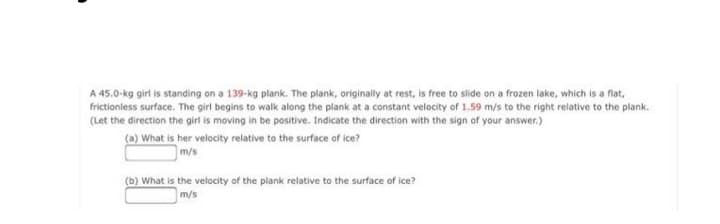 A 45.0-kg girl is standing on a 139-kg plank. The plank, originally at rest, is free to slide on a frozen lake, which is a flat,
frictionless surface. The girl begins to walk along the plank at a constant velocity of 1.59 m/s to the right relative to the plank.
(Let the direction the girl is moving in be positive. Indicate the direction with the sign of your answer.)
(a) What is her velocity relative to the surface of ice?
m/s
(b) What is the velocity of the plank relative to the surface of ice?
m/s
