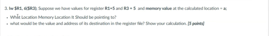 3. Iw $R1, 6($R3); Suppose we have values for register R1=5 and R3 = 5 and memory value at the calculated location = a;
• Whắt Location Memory Location It Should be pointing to?
• what would be the value and address of its destination in the register file? Show your calculation. [5 points]
