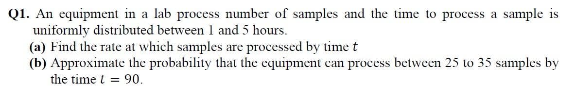 Q1. An equipment in a lab process number of samples and the time to process a sample is
uniformly distributed between 1 and 5 hours.
(a) Find the rate at which samples are processed by time t
(b) Approximate the probability that the equipment can process between 25 to 35 samples by
the time t = 90.
