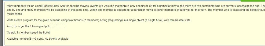 Many members will be using BookMyShow App for booking movies, events etc. Assume that there is only one ticket left for a particular movie and there are two customers who are currently accessing the app. The
one by one and many members will be accessing at the same time. When one member is booking for a particular movie all other members should wait for their turn. The member who is accessing the ticket should
milliseconds.
Write a Java program for the given scenario using two threads
members) acting (requesting) in a single object (a single ticket) with thread safe state.
Also, try to get the following output
Output: 1 member issued the ticket
Available member(S) =0 sorry, No tíckets available
