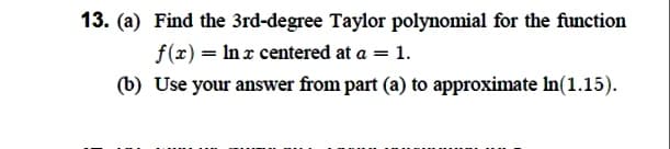 13. (a) Find the 3rd-degree Taylor polynomial for the function
f(x) = Inx centered at a = 1.
(b) Use your answer from part (a) to approximate In(1.15).
