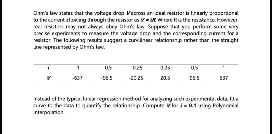 Ohm's law states that the voltage drop Vacross an ideal resistor is linearly proportional
to the current iflowing through the resistor as V= iR. Where R is the resistance. However,
real resistors may not always obey Ohm's law. Suppose that you perform some very
precise experiments to measure the voltage drop and the corresponding current for a
resistor. The following results suggest a curvilinear relationship rather than the straight
line represented by Ohm's law.
i
-1
- 0.5
- 0.25
0.25
0.5
1
V
-637
-96.5
-20.25
20.5
96.5
637
Instead of the typical linear regression method for analyzing such experimental data, fit a
curve to the data to quantify the relationship. Compute V for i = 0.1 using Polynomial
Interpolation.
