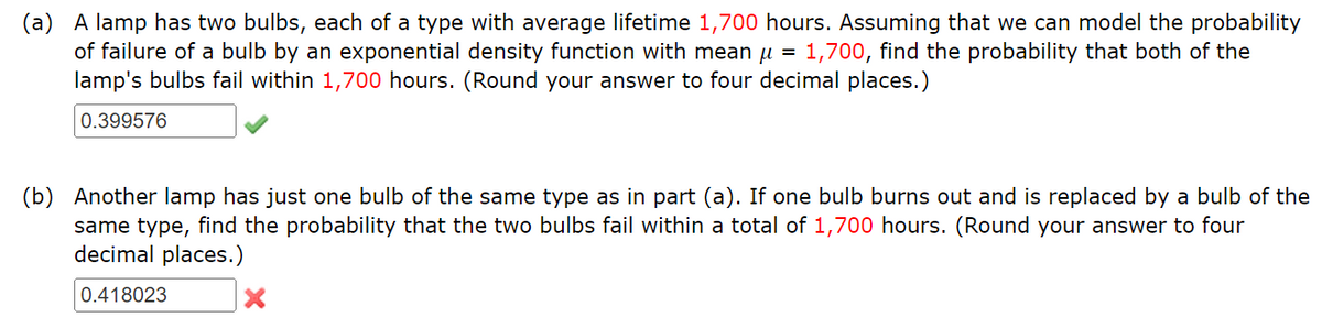 (a) A lamp has two bulbs, each of a type with average lifetime 1,700 hours. Assuming that we can model the probability
of failure of a bulb by an exponential density function with mean μ = 1,700, find the probability that both of the
lamp's bulbs fail within 1,700 hours. (Round your answer to four decimal places.)
0.399576
(b) Another lamp has just one bulb of the same type as in part (a). If one bulb burns out and is replaced by a bulb of the
same type, find the probability that the two bulbs fail within a total of 1,700 hours. (Round your answer to four
decimal places.)
0.418023