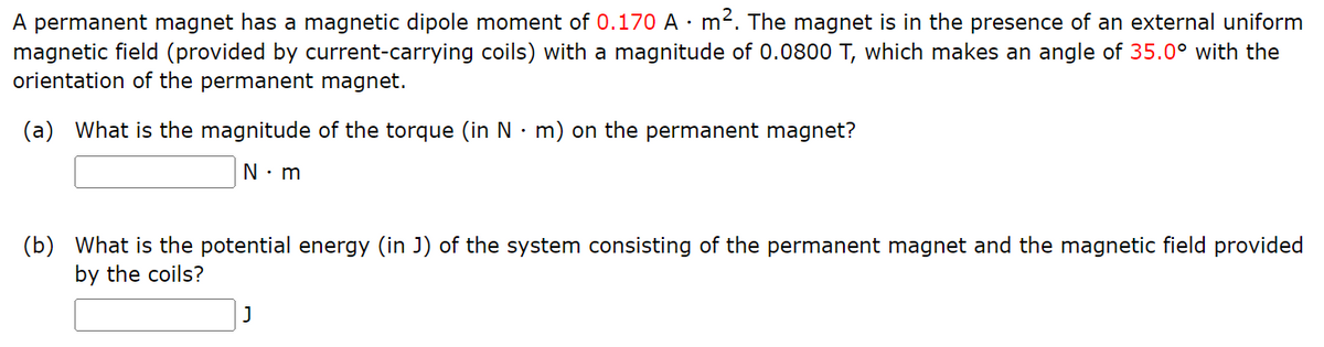A permanent magnet has a magnetic dipole moment of 0.170 A · m². The magnet is in the presence of an external uniform
magnetic field (provided by current-carrying coils) with a magnitude of 0.0800 T, which makes an angle of 35.0° with the
orientation of the permanent magnet.
(a) What is the magnitude of the torque (in N·m) on the permanent magnet?
N.m
(b) What is the potential energy (in J) of the system consisting of the permanent magnet and the magnetic field provided
by the coils?
J