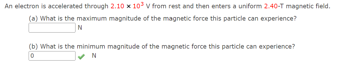 An electron is accelerated through 2.10 x 103 V from rest and then enters a uniform 2.40-T magnetic field.
(a) What is the maximum magnitude of the magnetic force this particle can experience?
N
(b) What is the minimum magnitude of the magnetic force this particle can experience?
0
N