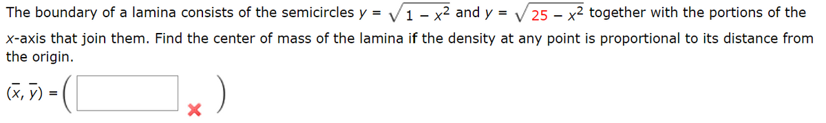 The boundary of a lamina consists of the semicircles y = √1 - x² and y = 25x2 together with the portions of the
x-axis that join them. Find the center of mass of the lamina if the density at any point is proportional to its distance from
the origin.
(x, y) = (1