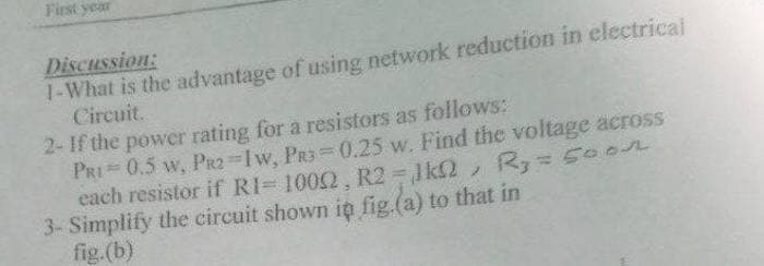 First year
1-What is the advantage of using network reduction in electrical
Circuit.
Discussion:
2- If the power rating for a resistors as follows:
PRI 0.5 w, PrR2 Iw, PR3 0.25 w. Find the voltage across
each resistor if RI= 1002, R2 1k2,
3- Simplify the circuit shown in fig.(a) to that in
fig.(b)
