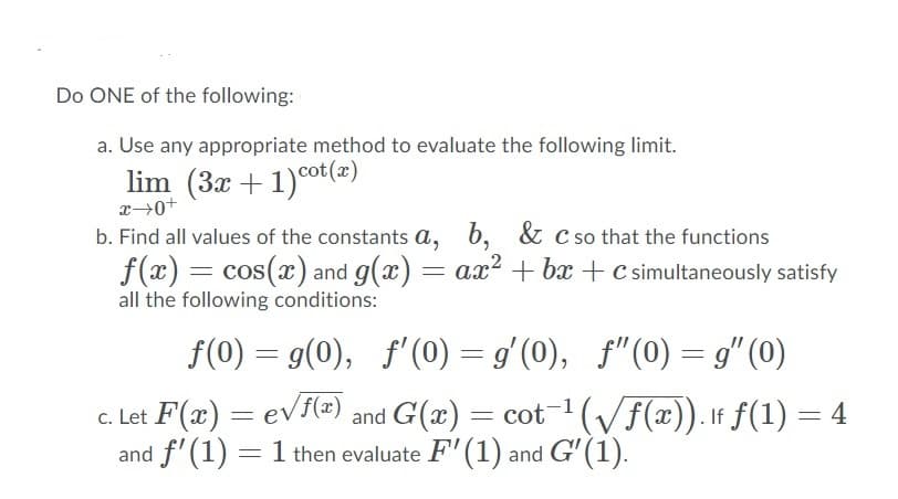 Do ONE of the following:
a. Use any appropriate method to evaluate the following limit.
lim (3x + 1)°ot(=)
b. Find all values of the constants a, b, & c so that the functions
f(x) = cos(x) and g(x) = ax? + bx + c simultaneously satisfy
all the following conditions:
f(0) = g(0), f'(0) = g'(0), f"(0) = g" (0)
c. Let F(x) = evf(x) and G(x) = cot¬1(/f(x)). If f(1) = 4
and f'(1) = 1 then evaluate F' (1) and G' (1).
