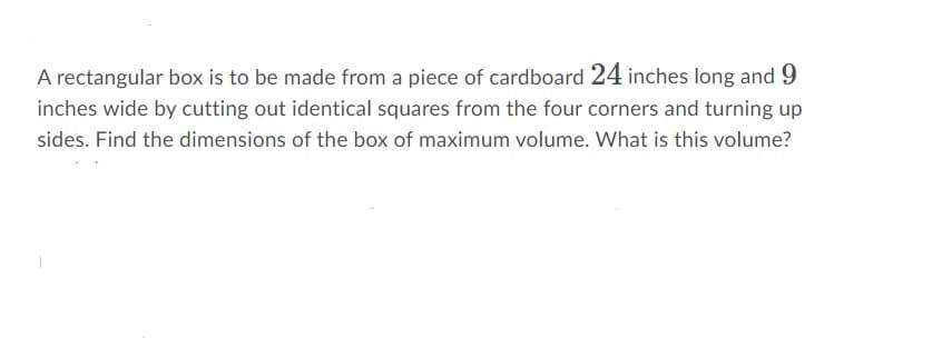 A rectangular box is to be made from a piece of cardboard 24 inches long and 9
inches wide by cutting out identical squares from the four corners and turning up
sides. Find the dimensions of the box of maximum volume. What is this volume?
