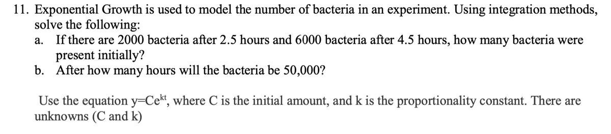 11. Exponential Growth is used to model the number of bacteria in an experiment. Using integration methods,
solve the following:
If there are 2000 bacteria after 2.5 hours and 6000 bacteria after 4.5 hours, how many bacteria were
present initially?
b. After how many hours will the bacteria be 50,000?
а.
Use the equation y=Cekt, where C is the initial amount, and k is the proportionality constant. There are
unknowns (C and k)
