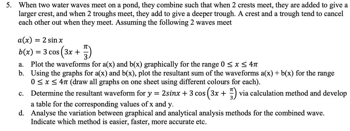 5. When two water waves meet on a pond, they combine such that when 2 crests meet, they are added to give a
larger crest, and when 2 troughs meet, they add to give a deeper trough. A crest and a trough tend to cancel
each other out when they meet. Assuming the following 2 waves meet
a(x) = 2 sin x
b(x) 3D 3 сos (Зх +
3.
Plot the waveforms for a(x) and b(x) graphically for the range 0 < x< 4n
b. Using the graphs for a(x) and b(x), plot the resultant sum of the waveforms a(x) + b(x) for the range
0 <x< 4n (draw all graphs on one sheet using different colours for each).
а.
Determine the resultant waveform for y = 2sinx + 3 cos ( 3x + ) via calculation method and develop
(3x
с.
%3D
a table for the corresponding values of x and y.
d. Analyse the variation between graphical and analytical analysis methods for the combined wave.
Indicate which method is easier, faster, more accurate etc.
