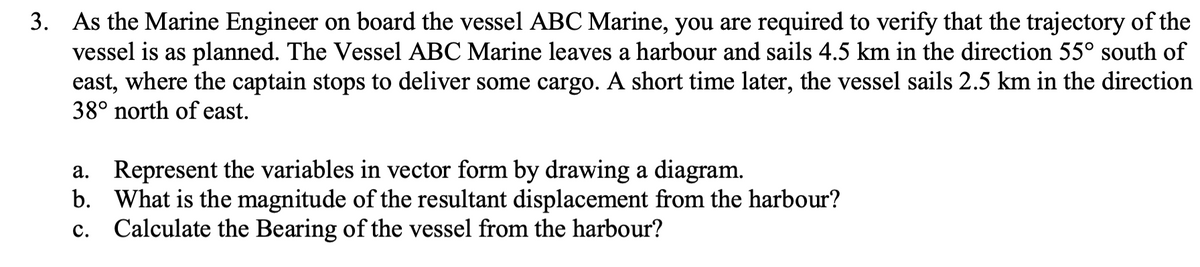 3. As the Marine Engineer on board the vessel ABC Marine, you are required to verify that the trajectory of the
vessel is as planned. The Vessel ABC Marine leaves a harbour and sails 4.5 km in the direction 55° south of
east, where the captain stops to deliver some cargo. A short time later, the vessel sails 2.5 km in the direction
38° north of east.
a. Represent the variables in vector form by drawing a diagram.
b. What is the magnitude of the resultant displacement from the harbour?
Calculate the Bearing of the vessel from the harbour?
с.
