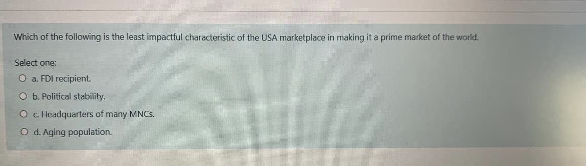 Which of the following is the least impactful characteristic of the USA marketplace in making it a prime market of the world.
Select one:
O a. FDI recipient.
O b. Political stability.
O c. Headquarters of many MNCS.
O d. Aging population.
