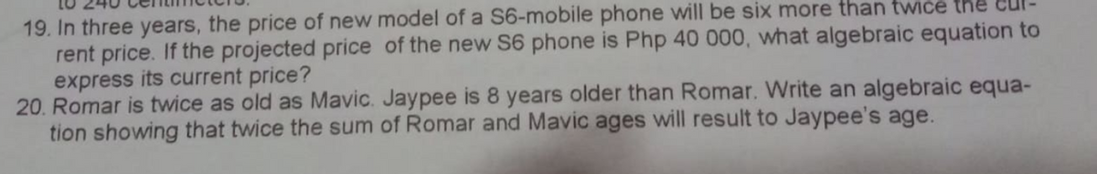 19. In three years, the price of new model of a S6-mobile phone will be six more than twice the
rent price. If the projected price of the new S6 phone is Php 40 000, what algebraic equation to
express its current price?
20. Romar is twice as old as Mavic. Jaypee is 8 years older than Romar. Write an algebraic equa-
tion showing that twice the sum of Romar and Mavic ages will result to Jaypee's age.
