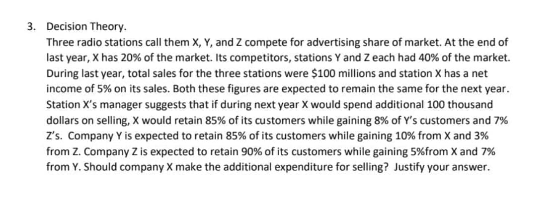 3. Decision Theory.
Three radio stations call them X, Y, and Z compete for advertising share of market. At the end of
last year, X has 20% of the market. Its competitors, stations Y and Z each had 40% of the market.
During last year, total sales for the three stations were $100 millions and station X has a net
income of 5% on its sales. Both these figures are expected to remain the same for the next year.
Station X's manager suggests that if during next year X would spend additional 100 thousand
dollars on selling, X would retain 85% of its customers while gaining 8% of Y's customers and 7%
Z's. Company Y is expected to retain 85% of its customers while gaining 10% from X and 3%
from Z. Company Z is expected to retain 90% of its customers while gaining 5%from X and 7%
from Y. Should company X make the additional expenditure for selling? Justify your answer.