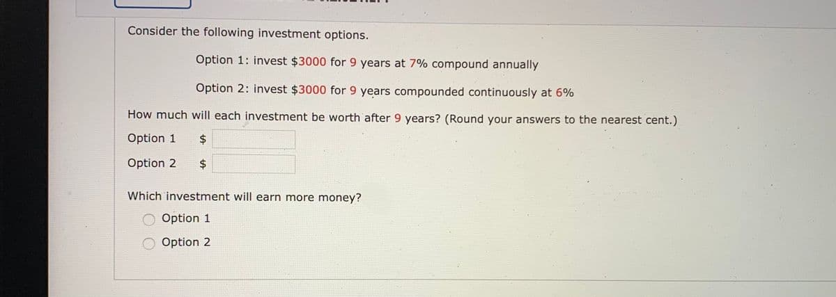 Consider the following investment options.
Option 1: invest $3000 for 9 years at 7% compound annually
Option 2: invest $3000 for 9 years compounded continuously at 6%
How much will each investment be worth after 9 years? (Round your answers to the nearest cent.)
Option 1
$4
Option 2
$
24
Which investment will earn more money?
Option 1
Option 2
