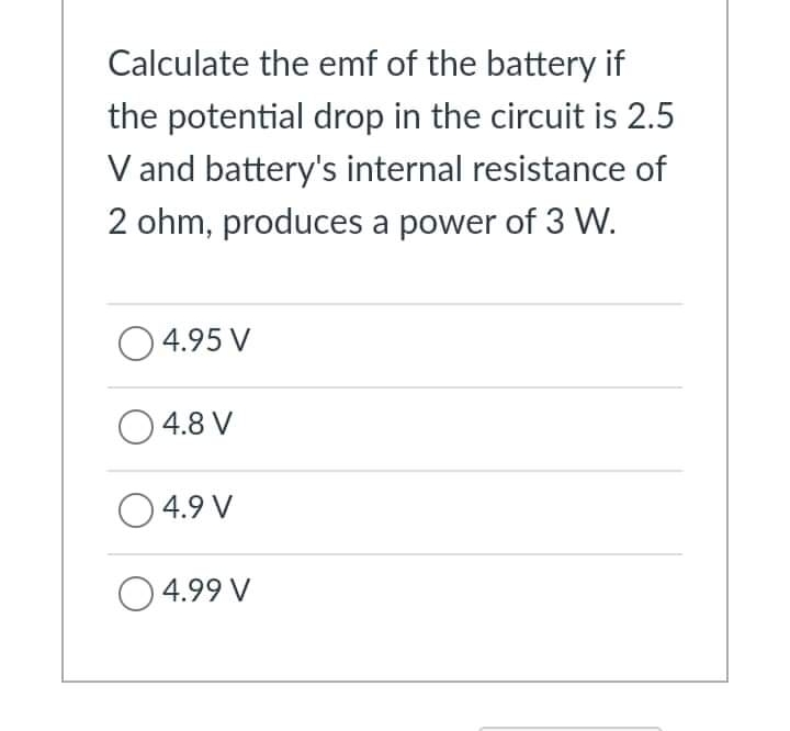 Calculate the emf of the battery if
the potential drop in the circuit is 2.5
V and battery's internal resistance of
2 ohm, produces a power of 3 W.
O4.95 V
O4.8 V
O 4.9 V
4.99 V
