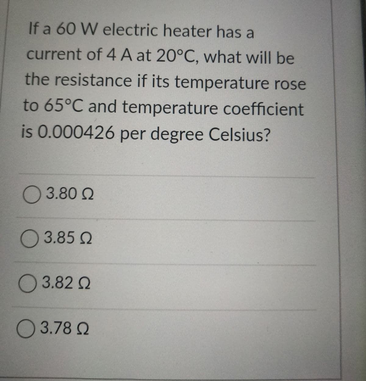 If a 60 W electric heater has a
current of 4 A at 20°C, what will be
the resistance if its temperature rose
to 65°C and temperature coefficient
is 0.000426 per degree Celsius?
Ο 3.80 Ω
Ο 3.85 Ω
3.82 Q
Ο 3.78 Ω
