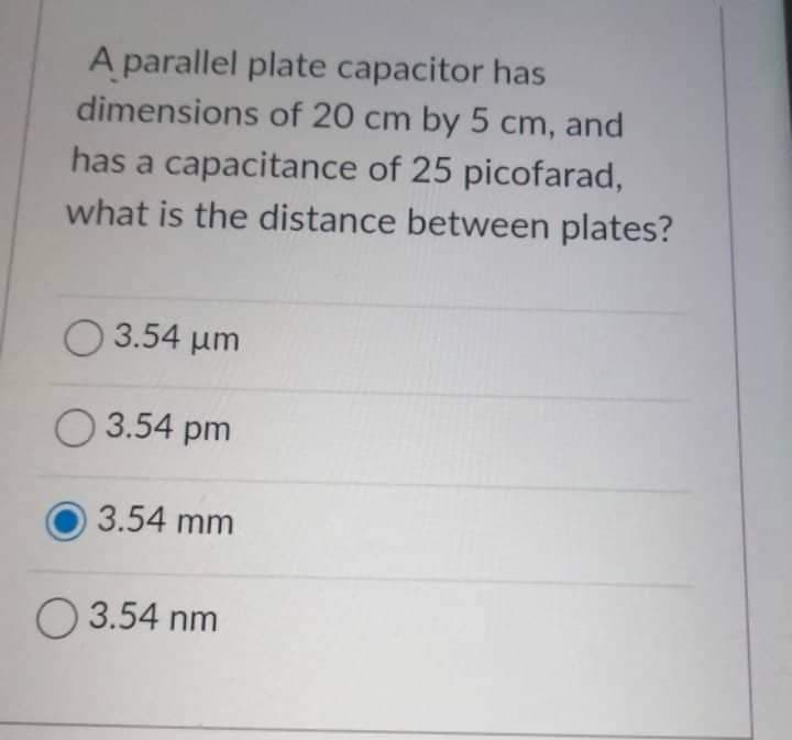 A parallel plate capacitor has
dimensions of 20 cm by 5 cm, and
has a capacitance of 25 picofarad,
what is the distance between plates?
3.54 μm
3.54 pm
3.54 mm
3.54 nm