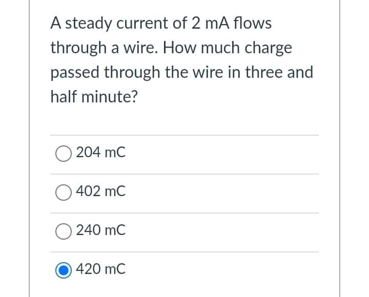 A steady current of 2 mA flows
through a wire. How much charge
passed through the wire in three and
half minute?
204 mC
402 mC
240 mC
420 mC

