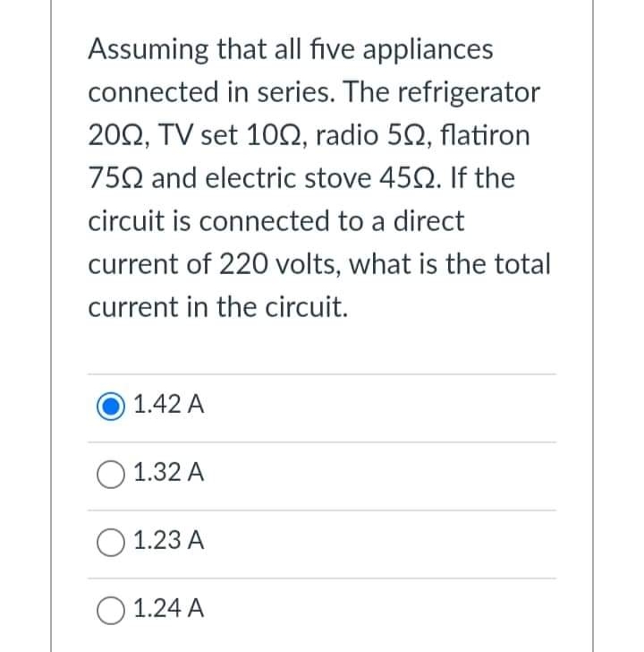Assuming that all five appliances
connected in series. The refrigerator
20Ω, TV Set 10Ω, radio 5Ω, latiron
752 and electric stove 452. If the
circuit is connected to a direct
current of 220 volts, what is the total
current in the circuit.
1.42 A
O 1.32 A
O 1.23 A
O 1.24 A

