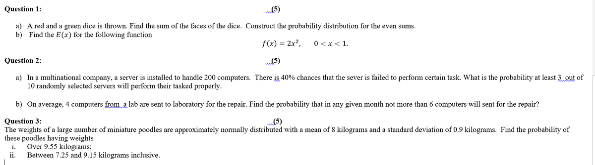 Question 1:
a) A red and a green dice is thrown. Find the sum of the faces of the dice. Construct the probability distribution for the even sums.
b)
Find the E (x) for the following function
f (x) = 2x²,
0 < x < 1.
Question 2:
a) In a multinational company, a server is installed to handle 200 computers. There is 40% chances that the sever is failed to perform certain task. What is the probability at least 3 out of
10 randomly selected servers will perform their tasked properly.
b) On average, 4 computers from a lab are sent to laboratory for the repair. Find the probability that in any given month not more than 6 computers will sent for the repair?
Question 3:
The weights of a large number of miniature poodles are approximately normally distributed with a mean of 8 kilograms and a standard deviation of 0.9 kilograms. Find the probability of
these poodles having weights
i.
m(5)
Over 9.55 kilograms;
Between 7.25 and 9.15 kilograms inclusive.
ii.
