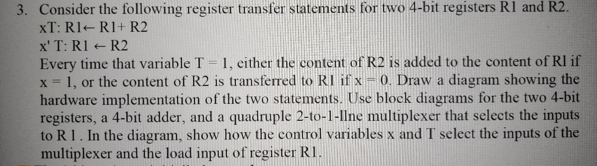 3. Consider the following register transfer statements for two 4-bit registers R1 and R2.
xT: R1 R1+ R2
x' T: R1 R2
Every time that variable T = 1, either the content of R2 is added to the content of Rl if
= 1, or the content of R2 is transferred to RI if x= 0. Draw a diagram showing the
hardware implementation of the two statements. Use block diagrams for the two 4-bit
registers, a 4-bit adder, and a quadruple 2-to-1-llne multiplexer that selects the inputs
to R 1. In the diagram, show how the control variables x and T select the inputs of the
multiplexer and the load input of register R1.
