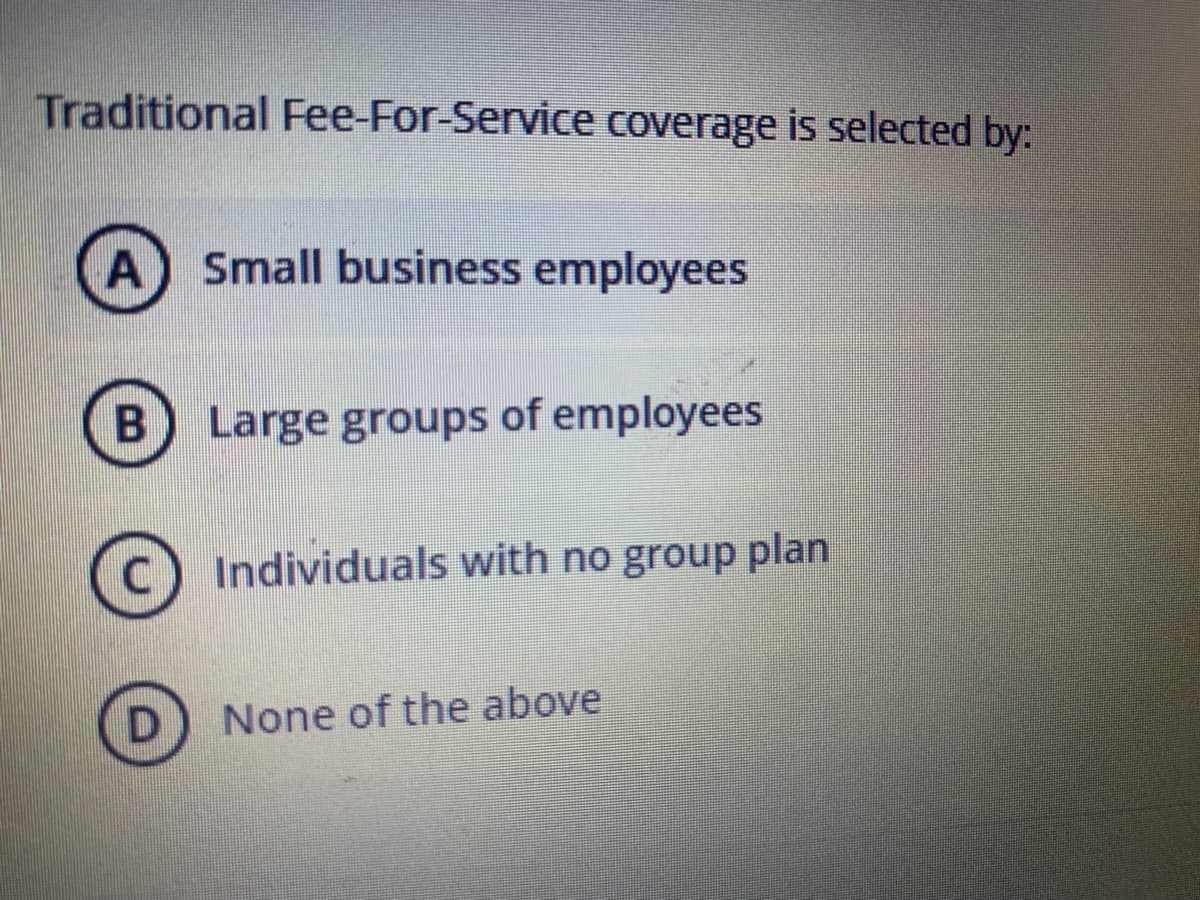Traditional Fee-For-Service coverage is selected by:
A Small business employees
Large groups of employees
Individuals with no group plan
None of the above
