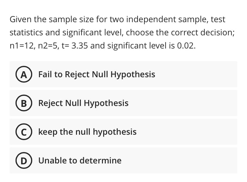 Given the sample size for two independent sample, test
statistics and significant level, choose the correct decision;
n1=12, n2=5, t= 3.35 and significant level is 0.02.
A
Fail to Reject Null Hypothesis
B Reject Null Hypothesis
C) keep the null hypothesis
D) Unable to determine
